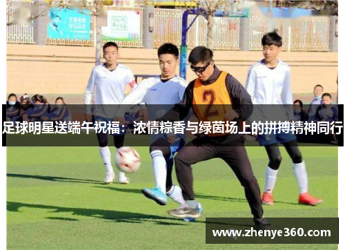 足球明星送端午祝福：浓情粽香与绿茵场上的拼搏精神同行