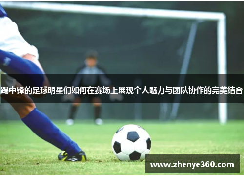 踢中锋的足球明星们如何在赛场上展现个人魅力与团队协作的完美结合